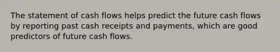 The statement of cash flows helps predict the future cash flows by reporting past cash receipts and payments, which are good predictors of future cash flows.