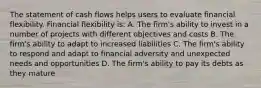 The statement of cash flows helps users to evaluate financial flexibility. Financial flexibility is: A. The firm's ability to invest in a number of projects with different objectives and costs B. The firm's ability to adapt to increased liabilities C. The firm's ability to respond and adapt to financial adversity and unexpected needs and opportunities D. The firm's ability to pay its debts as they mature