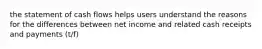 the statement of cash flows helps users understand the reasons for the differences between net income and related cash receipts and payments (t/f)