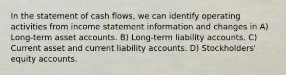 In the statement of cash flows, we can identify operating activities from <a href='https://www.questionai.com/knowledge/kCPMsnOwdm-income-statement' class='anchor-knowledge'>income statement</a> information and changes in A) Long-term asse<a href='https://www.questionai.com/knowledge/k7x83BRk9p-t-accounts' class='anchor-knowledge'>t accounts</a>. B) Long-term liability accounts. C) Current asset and current liability accounts. D) Stockholders' equity accounts.