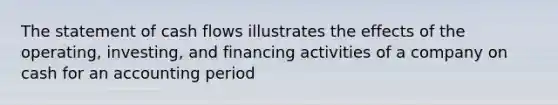 The statement of cash flows illustrates the effects of the operating, investing, and financing activities of a company on cash for an accounting period