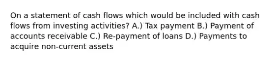 On a statement of cash flows which would be included with cash flows from investing activities? A.) Tax payment B.) Payment of accounts receivable C.) Re-payment of loans D.) Payments to acquire non-current assets