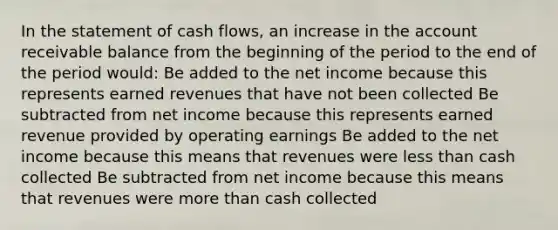 In the statement of cash flows, an increase in the account receivable balance from the beginning of the period to the end of the period would: Be added to the net income because this represents earned revenues that have not been collected Be subtracted from net income because this represents earned revenue provided by operating earnings Be added to the net income because this means that revenues were less than cash collected Be subtracted from net income because this means that revenues were more than cash collected