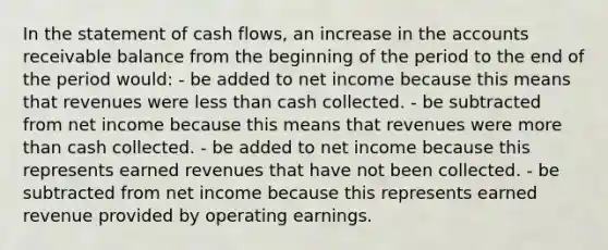 In the statement of cash flows, an increase in the accounts receivable balance from the beginning of the period to the end of the period would: - be added to net income because this means that revenues were less than cash collected. - be subtracted from net income because this means that revenues were more than cash collected. - be added to net income because this represents earned revenues that have not been collected. - be subtracted from net income because this represents earned revenue provided by operating earnings.