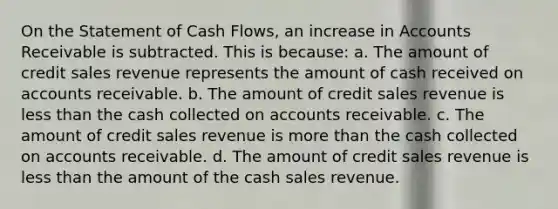 On the Statement of Cash Flows, an increase in Accounts Receivable is subtracted. This is because: a. The amount of credit sales revenue represents the amount of cash received on accounts receivable. b. The amount of credit sales revenue is less than the cash collected on accounts receivable. c. The amount of credit sales revenue is more than the cash collected on accounts receivable. d. The amount of credit sales revenue is less than the amount of the cash sales revenue.