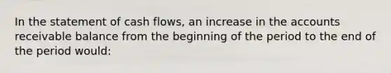 In the statement of cash flows, an increase in the accounts receivable balance from the beginning of the period to the end of the period would: