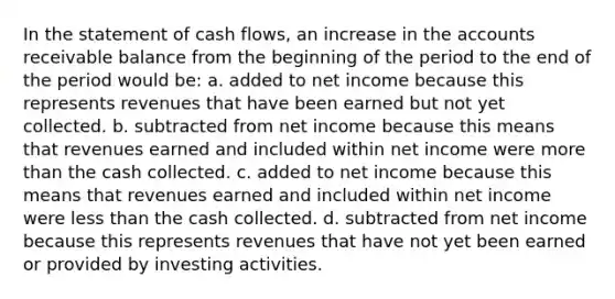 In the statement of cash flows, an increase in the accounts receivable balance from the beginning of the period to the end of the period would be: a. added to net income because this represents revenues that have been earned but not yet collected. b. subtracted from net income because this means that revenues earned and included within net income were more than the cash collected. c. added to net income because this means that revenues earned and included within net income were less than the cash collected. d. subtracted from net income because this represents revenues that have not yet been earned or provided by investing activities.