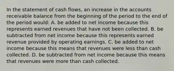 In the statement of cash flows, an increase in the accounts receivable balance from the beginning of the period to the end of the period would: A. be added to net income because this represents earned revenues that have not been collected. B. be subtracted from net income because this represents earned revenue provided by operating earnings. C. be added to net income because this means that revenues were <a href='https://www.questionai.com/knowledge/k7BtlYpAMX-less-than' class='anchor-knowledge'>less than</a> cash collected. D. be subtracted from net income because this means that revenues were <a href='https://www.questionai.com/knowledge/keWHlEPx42-more-than' class='anchor-knowledge'>more than</a> cash collected.