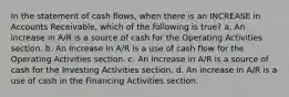 In the statement of cash flows, when there is an INCREASE in Accounts Receivable, which of the following is true? a. An increase in A/R is a source of cash for the Operating Activities section. b. An increase in A/R is a use of cash flow for the Operating Activities section. c. An increase in A/R is a source of cash for the Investing Activities section. d. An increase in A/R is a use of cash in the Financing Activities section.