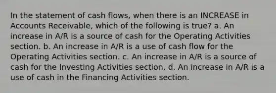 In the statement of cash flows, when there is an INCREASE in Accounts Receivable, which of the following is true? a. An increase in A/R is a source of cash for the Operating Activities section. b. An increase in A/R is a use of cash flow for the Operating Activities section. c. An increase in A/R is a source of cash for the Investing Activities section. d. An increase in A/R is a use of cash in the Financing Activities section.