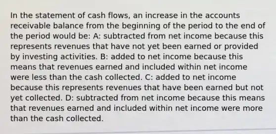 In the statement of cash flows, an increase in the accounts receivable balance from the beginning of the period to the end of the period would be: A: subtracted from net income because this represents revenues that have not yet been earned or provided by investing activities. B: added to net income because this means that revenues earned and included within net income were <a href='https://www.questionai.com/knowledge/k7BtlYpAMX-less-than' class='anchor-knowledge'>less than</a> the cash collected. C: added to net income because this represents revenues that have been earned but not yet collected. D: subtracted from net income because this means that revenues earned and included within net income were <a href='https://www.questionai.com/knowledge/keWHlEPx42-more-than' class='anchor-knowledge'>more than</a> the cash collected.