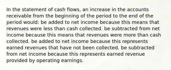 In the statement of cash flows, an increase in the accounts receivable from the beginning of the period to the end of the period would: be added to net income because this means that revenues were less than cash collected. be subtracted from net income because this means that revenues were more than cash collected. be added to net income because this represents earned revenues that have not been collected. be subtracted from net income because this represents earned revenue provided by operating earnings.