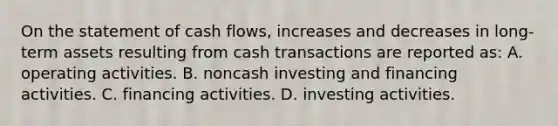 On the statement of cash flows, increases and decreases in long-term assets resulting from cash transactions are reported as: A. operating activities. B. noncash investing and financing activities. C. financing activities. D. investing activities.