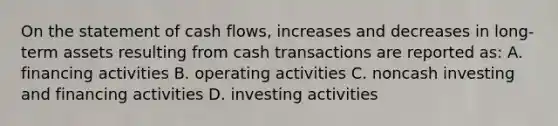 On the statement of cash flows, increases and decreases in long-term assets resulting from cash transactions are reported as: A. financing activities B. operating activities C. noncash investing and financing activities D. investing activities