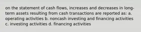 on the statement of cash​ flows, increases and decreases in​ long-term assets resulting from cash transactions are reported​ as: a. operating activities b. noncash investing and financing activities c. investing activities d. financing activities