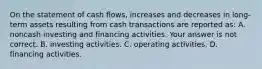 On the statement of cash​ flows, increases and decreases in​ long-term assets resulting from cash transactions are reported​ as: A. noncash investing and financing activities. Your answer is not correct. B. investing activities. C. operating activities. D. financing activities.