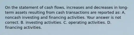 On the statement of cash​ flows, increases and decreases in​ long-term assets resulting from cash transactions are reported​ as: A. noncash investing and financing activities. Your answer is not correct. B. investing activities. C. operating activities. D. financing activities.