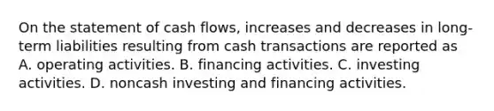 On the statement of cash​ flows, increases and decreases in​ long-term liabilities resulting from cash transactions are reported as A. operating activities. B. financing activities. C. investing activities. D. noncash investing and financing activities.