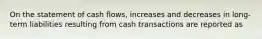 On the statement of cash flows, increases and decreases in long-term liabilities resulting from cash transactions are reported as