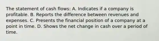 The statement of cash flows: A. Indicates if a company is profitable. B. Reports the difference between revenues and expenses. C. Presents the financial position of a company at a point in time. D. Shows the net change in cash over a period of time.