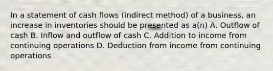 In a statement of cash flows (indirect method) of a business, an increase in inventories should be presented as a(n) A. Outflow of cash B. Inflow and outflow of cash C. Addition to income from continuing operations D. Deduction from income from continuing operations