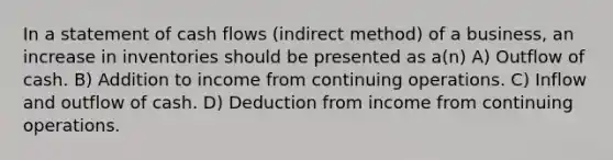 In a statement of cash flows (indirect method) of a business, an increase in inventories should be presented as a(n) A) Outflow of cash. B) Addition to income from continuing operations. C) Inflow and outflow of cash. D) Deduction from income from continuing operations.