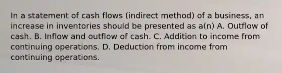 In a statement of cash flows (indirect method) of a business, an increase in inventories should be presented as a(n) A. Outflow of cash. B. Inflow and outflow of cash. C. Addition to income from continuing operations. D. Deduction from income from continuing operations.