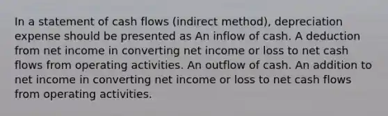 In a statement of cash flows (indirect method), depreciation expense should be presented as An inflow of cash. A deduction from net income in converting net income or loss to net cash flows from operating activities. An outflow of cash. An addition to net income in converting net income or loss to net cash flows from operating activities.