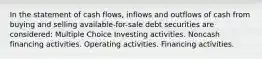 In the statement of cash flows, inflows and outflows of cash from buying and selling available-for-sale debt securities are considered: Multiple Choice Investing activities. Noncash financing activities. Operating activities. Financing activities.