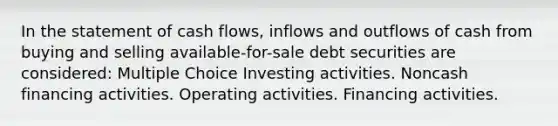 In the statement of cash flows, inflows and outflows of cash from buying and selling available-for-sale debt securities are considered: Multiple Choice Investing activities. Noncash financing activities. Operating activities. Financing activities.