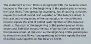 The statement of cash flows is integrated with the balance sheet because a. the cash at the beginning of the period plus or minus the cash flows from operating, investing, and financing activities equals the end of period cash reported on the balance sheet. b. the cash at the beginning of the period plus or minus the net income equals the end of period cash reported on the balance sheet. c. the cash at the beginning of the period plus or minus assets and liabilities equals the end of period cash reported on the balance sheet. d. the cash at the beginning of the period plus or minus the cash flows from operating activities equals the end of period cash reported on the balance sheet.