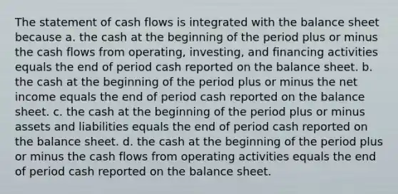 The statement of cash flows is integrated with the balance sheet because a. the cash at the beginning of the period plus or minus the cash flows from operating, investing, and financing activities equals the end of period cash reported on the balance sheet. b. the cash at the beginning of the period plus or minus the net income equals the end of period cash reported on the balance sheet. c. the cash at the beginning of the period plus or minus assets and liabilities equals the end of period cash reported on the balance sheet. d. the cash at the beginning of the period plus or minus the cash flows from operating activities equals the end of period cash reported on the balance sheet.