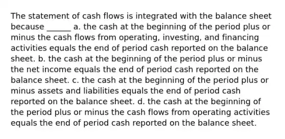 The statement of cash flows is integrated with the balance sheet because ______ a. the cash at the beginning of the period plus or minus the cash flows from operating, investing, and financing activities equals the end of period cash reported on the balance sheet. b. the cash at the beginning of the period plus or minus the net income equals the end of period cash reported on the balance sheet. c. the cash at the beginning of the period plus or minus assets and liabilities equals the end of period cash reported on the balance sheet. d. the cash at the beginning of the period plus or minus the cash flows from operating activities equals the end of period cash reported on the balance sheet.