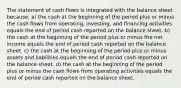 The statement of cash flows is integrated with the balance sheet because: a) the cash at the beginning of the period plus or minus the cash flows from operating, investing, and financing activities equals the end of period cash reported on the balance sheet. b) the cash at the beginning of the period plus or minus the net income equals the end of period cash reported on the balance sheet. c) the cash at the beginning of the period plus or minus assets and liabilities equals the end of period cash reported on the balance sheet. d) the cash at the beginning of the period plus or minus the cash flows from operating activities equals the end of period cash reported on the balance sheet.