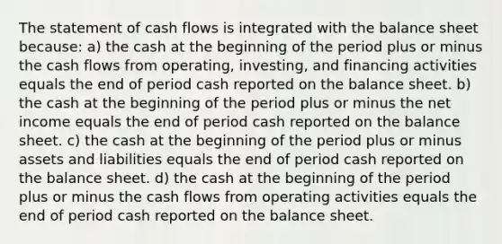 The statement of cash flows is integrated with the balance sheet because: a) the cash at the beginning of the period plus or minus the cash flows from operating, investing, and financing activities equals the end of period cash reported on the balance sheet. b) the cash at the beginning of the period plus or minus the net income equals the end of period cash reported on the balance sheet. c) the cash at the beginning of the period plus or minus assets and liabilities equals the end of period cash reported on the balance sheet. d) the cash at the beginning of the period plus or minus the cash flows from operating activities equals the end of period cash reported on the balance sheet.