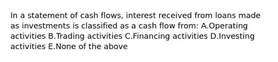 In a statement of cash flows, interest received from loans made as investments is classified as a cash flow from: A.Operating activities B.Trading activities C.Financing activities D.Investing activities E.None of the above