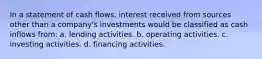 In a statement of cash flows, interest received from sources other than a company's investments would be classified as cash inflows from: a. lending activities. b. operating activities. c. investing activities. d. financing activities.