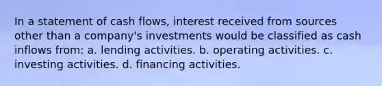 In a statement of cash flows, interest received from sources other than a company's investments would be classified as cash inflows from: a. lending activities. b. operating activities. c. investing activities. d. financing activities.