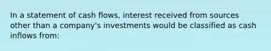 In a statement of cash flows, interest received from sources other than a company's investments would be classified as cash inflows from: