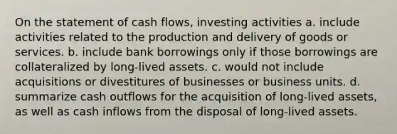 On the statement of cash flows, investing activities a. include activities related to the production and delivery of goods or services. b. include bank borrowings only if those borrowings are collateralized by long-lived assets. c. would not include acquisitions or divestitures of businesses or business units. d. summarize cash outflows for the acquisition of long-lived assets, as well as cash inflows from the disposal of long-lived assets.