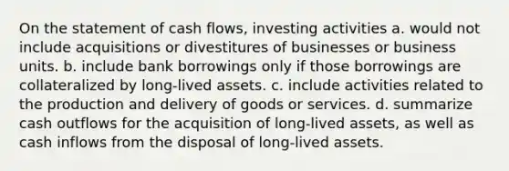 On the statement of cash flows, investing activities a. would not include acquisitions or divestitures of businesses or business units. b. include bank borrowings only if those borrowings are collateralized by long-lived assets. c. include activities related to the production and delivery of goods or services. d. summarize cash outflows for the acquisition of long-lived assets, as well as cash inflows from the disposal of long-lived assets.