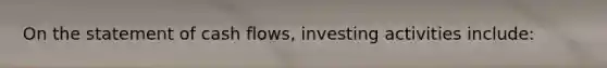 On the statement of cash​ flows, investing activities​ include: