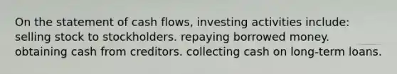 On the statement of cash flows, investing activities include: selling stock to stockholders. repaying borrowed money. obtaining cash from creditors. collecting cash on long-term loans.