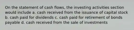 On the statement of cash flows, the investing activities section would include a. cash received from the issuance of capital stock b. cash paid for dividends c. cash paid for retirement of bonds payable d. cash received from the sale of investments