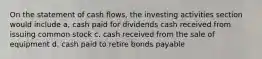 On the statement of cash flows, the investing activities section would include a, cash paid for dividends cash received from issuing common stock c. cash received from the sale of equipment d. cash paid to retire bonds payable