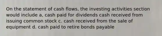 On the statement of cash flows, the investing activities section would include a, cash paid for dividends cash received from issuing common stock c. cash received from the sale of equipment d. cash paid to retire bonds payable