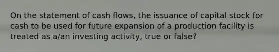 On the statement of cash flows, the issuance of capital stock for cash to be used for future expansion of a production facility is treated as a/an investing activity, true or false?