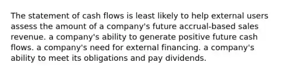 The statement of cash flows is least likely to help external users assess the amount of a company's future accrual-based sales revenue. a company's ability to generate positive future cash flows. a company's need for external financing. a company's ability to meet its obligations and pay dividends.