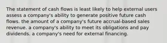 The statement of cash flows is least likely to help external users assess a company's ability to generate positive future cash flows. the amount of a company's future accrual-based sales revenue. a company's ability to meet its obligations and pay dividends. a company's need for external financing.