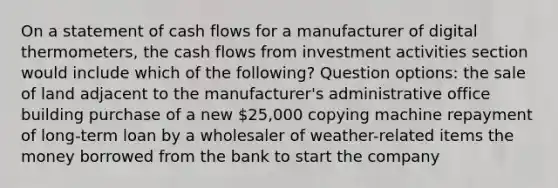 On a statement of cash flows for a manufacturer of digital thermometers, the cash flows from investment activities section would include which of the following? Question options: the sale of land adjacent to the manufacturer's administrative office building purchase of a new 25,000 copying machine repayment of long-term loan by a wholesaler of weather-related items the money borrowed from the bank to start the company